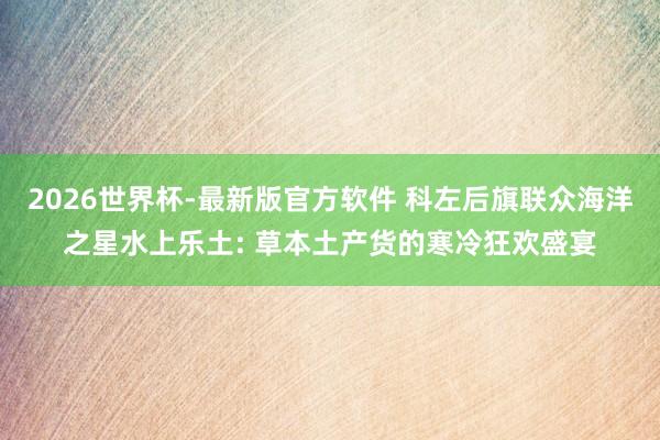 2026世界杯-最新版官方软件 科左后旗联众海洋之星水上乐土: 草本土产货的寒冷狂欢盛宴