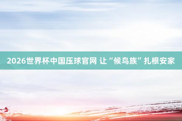 2026世界杯中国压球官网 让“候鸟族”扎根安家