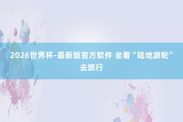 2026世界杯-最新版官方软件 坐着“陆地游轮”去旅行