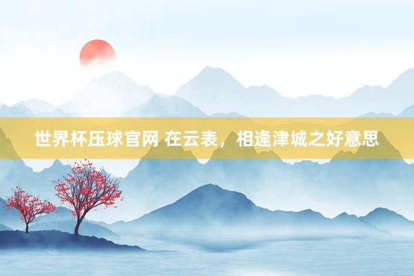 世界杯压球官网 在云表，相逢津城之好意思