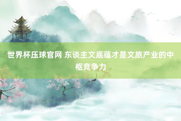 世界杯压球官网 东谈主文底蕴才是文旅产业的中枢竞争力