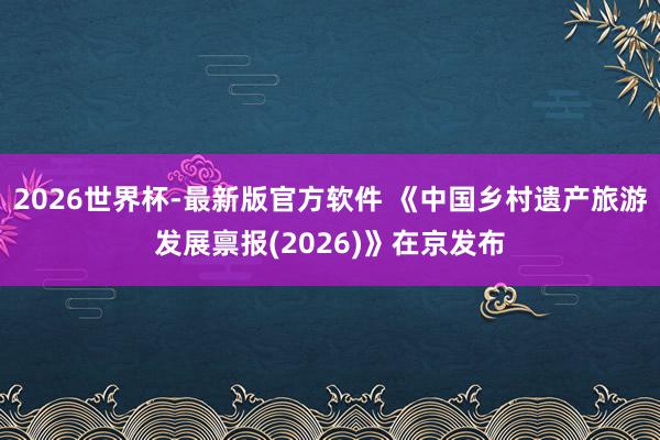 2026世界杯-最新版官方软件 《中国乡村遗产旅游发展禀报(2026)》在京发布