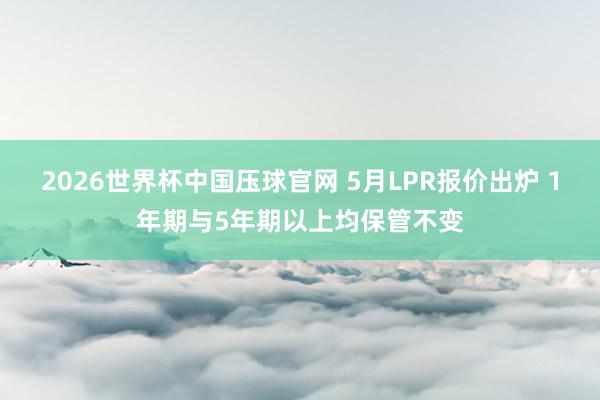 2026世界杯中国压球官网 5月LPR报价出炉 1年期与5年期以上均保管不变