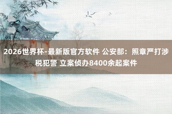 2026世界杯-最新版官方软件 公安部：照章严打涉税犯警 立案侦办8400余起案件