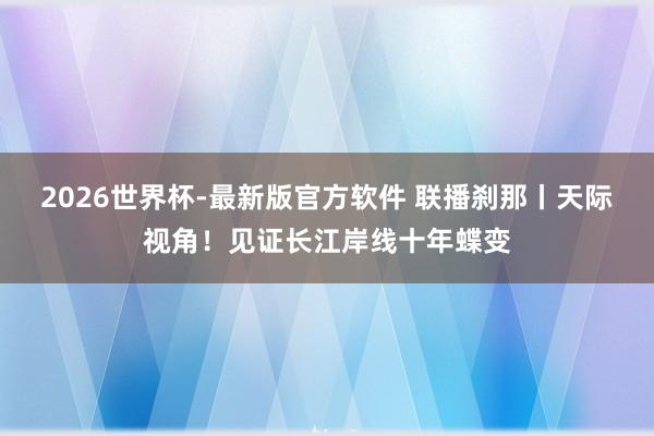 2026世界杯-最新版官方软件 联播刹那丨天际视角！见证长江岸线十年蝶变