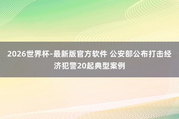 2026世界杯-最新版官方软件 公安部公布打击经济犯警20起典型案例