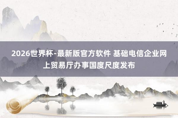 2026世界杯-最新版官方软件 基础电信企业网上贸易厅办事国度尺度发布