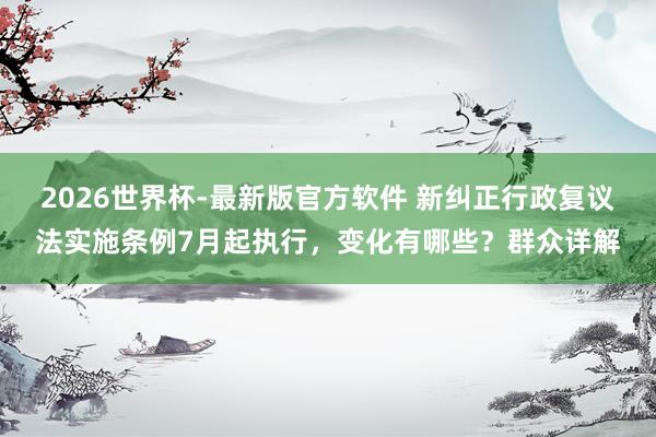 2026世界杯-最新版官方软件 新纠正行政复议法实施条例7月起执行，变化有哪些？群众详解
