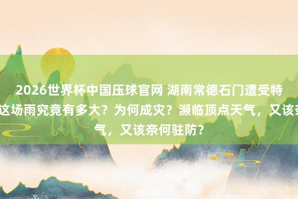 2026世界杯中国压球官网 湖南常德石门遭受特大暴雨，这场雨究竟有多大？为何成灾？濒临顶点天气，又该奈何驻防？