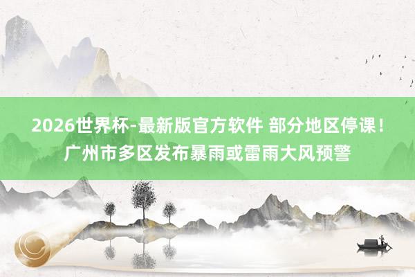 2026世界杯-最新版官方软件 部分地区停课！广州市多区发布暴雨或雷雨大风预警