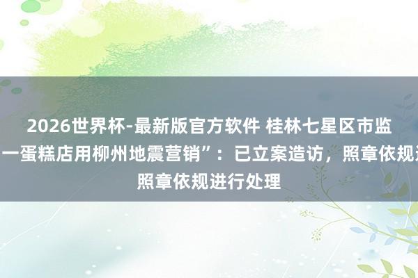 2026世界杯-最新版官方软件 桂林七星区市监局通报“一蛋糕店用柳州地震营销”：已立案造访，照章依规进行处理