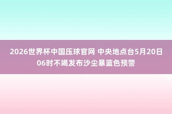 2026世界杯中国压球官网 中央地点台5月20日06时不竭发布沙尘暴蓝色预警