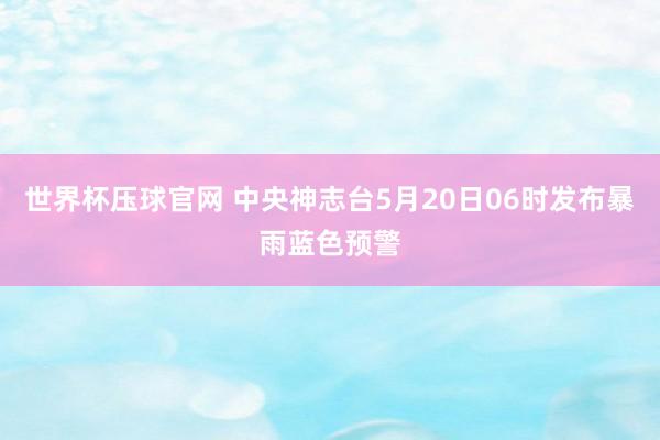 世界杯压球官网 中央神志台5月20日06时发布暴雨蓝色预警