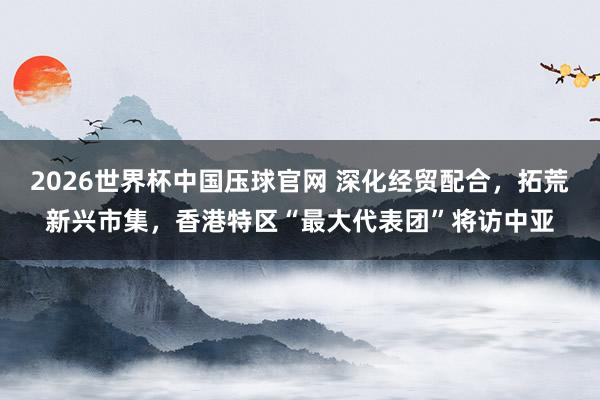 2026世界杯中国压球官网 深化经贸配合，拓荒新兴市集，香港特区“最大代表团”将访中亚