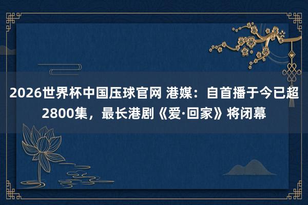 2026世界杯中国压球官网 港媒：自首播于今已超2800集，最长港剧《爱·回家》将闭幕