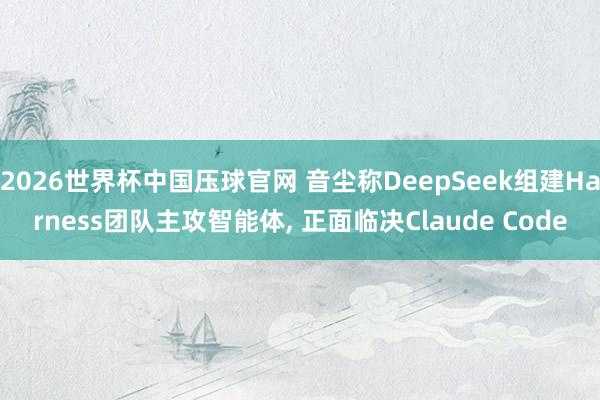 2026世界杯中国压球官网 音尘称DeepSeek组建Harness团队主攻智能体， 正面临决Claude Code
