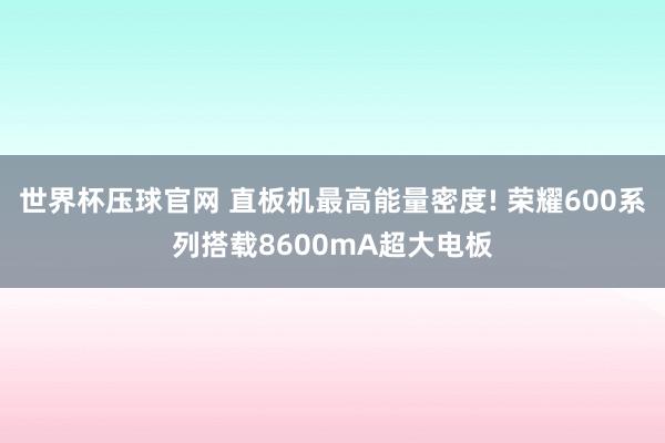 世界杯压球官网 直板机最高能量密度! 荣耀600系列搭载8600mA超大电板