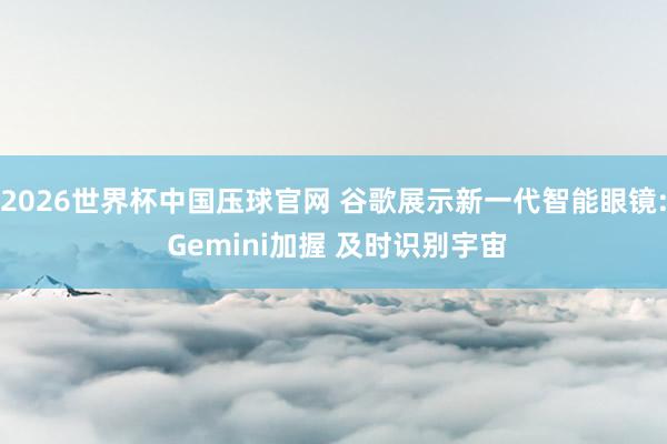 2026世界杯中国压球官网 谷歌展示新一代智能眼镜: Gemini加握 及时识别宇宙