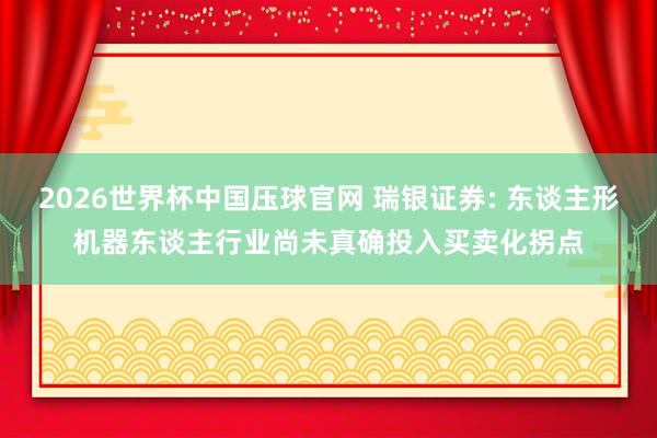 2026世界杯中国压球官网 瑞银证券: 东谈主形机器东谈主行业尚未真确投入买卖化拐点