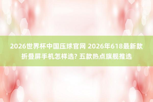 2026世界杯中国压球官网 2026年618最新款折叠屏手机怎样选? 五款热点旗舰推选