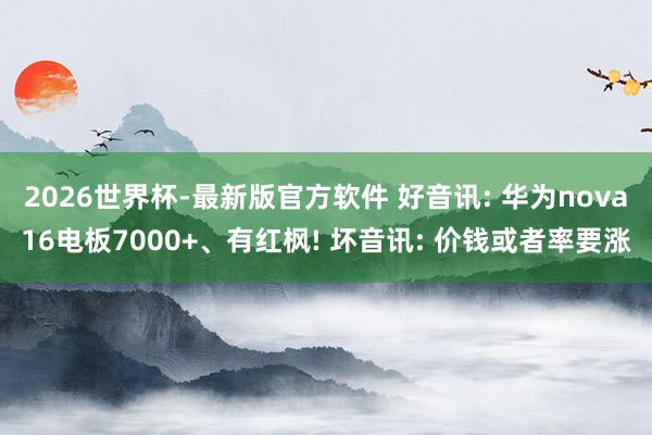 2026世界杯-最新版官方软件 好音讯: 华为nova16电板7000+、有红枫! 坏音讯: 价钱或者率要涨