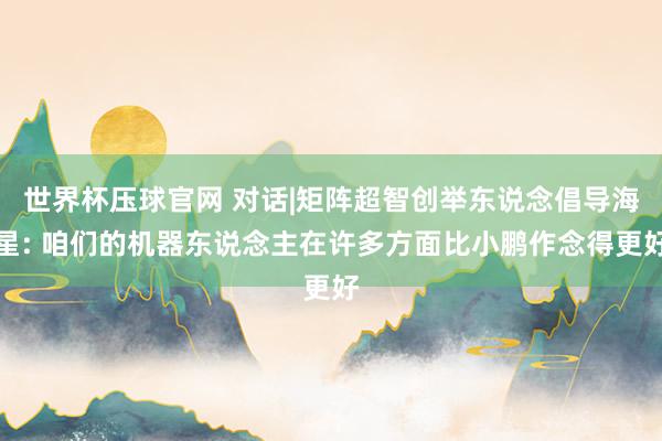 世界杯压球官网 对话|矩阵超智创举东说念倡导海星: 咱们的机器东说念主在许多方面比小鹏作念得更好