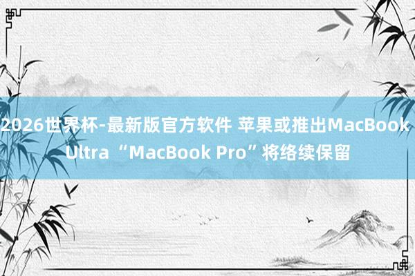 2026世界杯-最新版官方软件 苹果或推出MacBook Ultra “MacBook Pro”将络续保留
