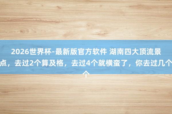 2026世界杯-最新版官方软件 湖南四大顶流景点，去过2个算及格，去过4个就横蛮了，你去过几个