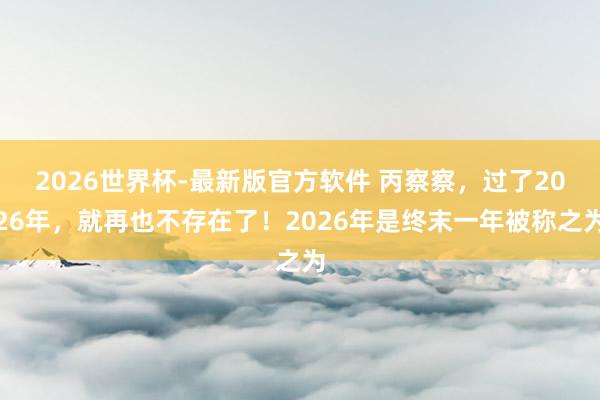 2026世界杯-最新版官方软件 丙察察，过了2026年，就再也不存在了！2026年是终末一年被称之为