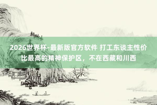 2026世界杯-最新版官方软件 打工东谈主性价比最高的精神保护区，不在西藏和川西