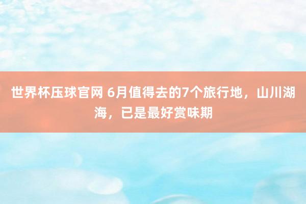 世界杯压球官网 6月值得去的7个旅行地，山川湖海，已是最好赏味期