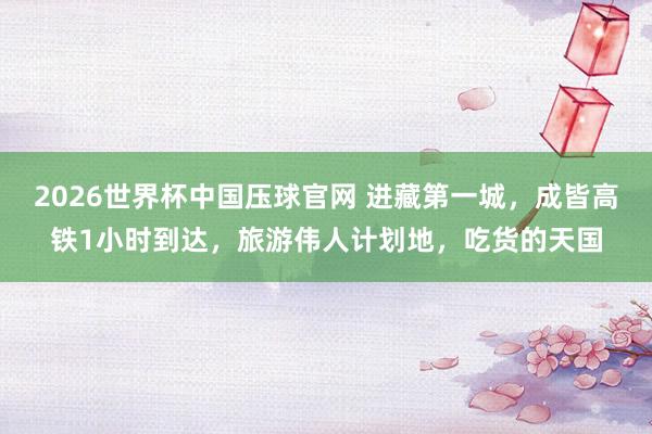 2026世界杯中国压球官网 进藏第一城，成皆高铁1小时到达，旅游伟人计划地，吃货的天国