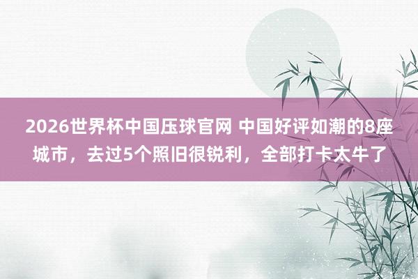 2026世界杯中国压球官网 中国好评如潮的8座城市，去过5个照旧很锐利，全部打卡太牛了