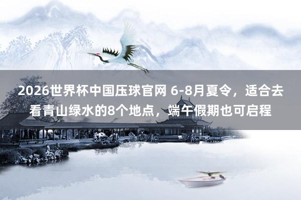 2026世界杯中国压球官网 6-8月夏令，适合去看青山绿水的8个地点，端午假期也可启程
