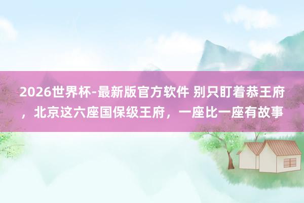 2026世界杯-最新版官方软件 别只盯着恭王府，北京这六座国保级王府，一座比一座有故事
