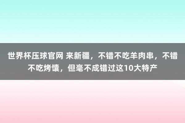 世界杯压球官网 来新疆，不错不吃羊肉串，不错不吃烤馕，但毫不成错过这10大特产