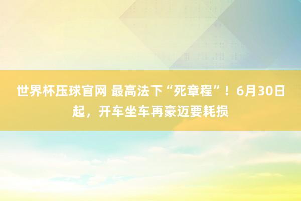 世界杯压球官网 最高法下“死章程”！6月30日起，开车坐车再豪迈要耗损