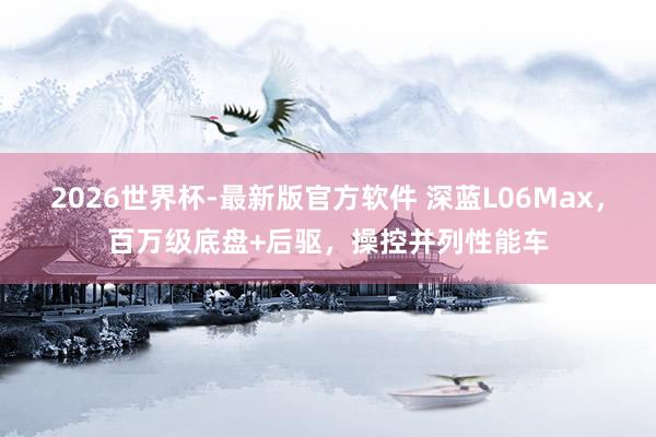 2026世界杯-最新版官方软件 深蓝L06Max，百万级底盘+后驱，操控并列性能车