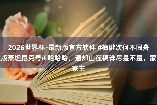 2026世界杯-最新版官方软件 #檀健次何不同舟渡版泰坦尼克号# 哈哈哈，退却山在搞详尽是不是，家主