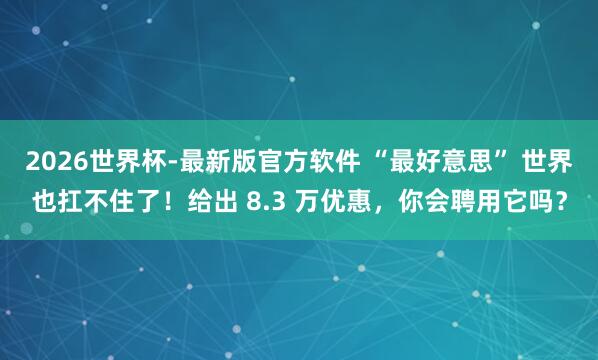 2026世界杯-最新版官方软件 “最好意思” 世界也扛不住了！给出 8.3 万优惠，你会聘用它吗？