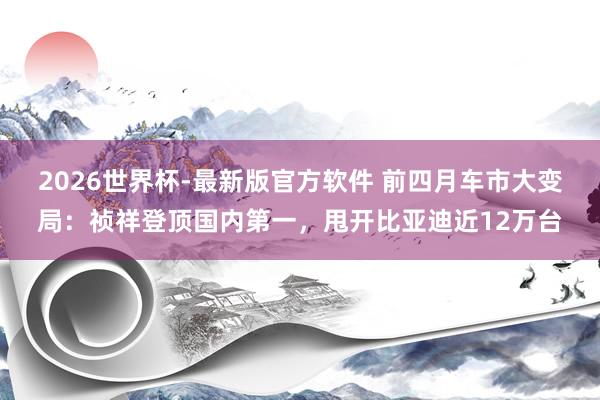 2026世界杯-最新版官方软件 前四月车市大变局：祯祥登顶国内第一，甩开比亚迪近12万台
