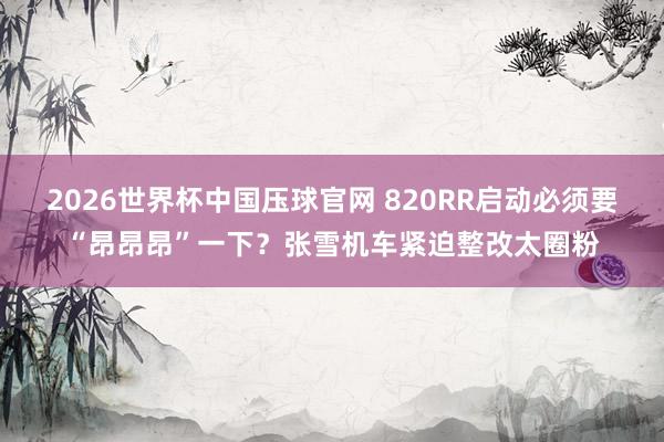 2026世界杯中国压球官网 820RR启动必须要“昂昂昂”一下？张雪机车紧迫整改太圈粉