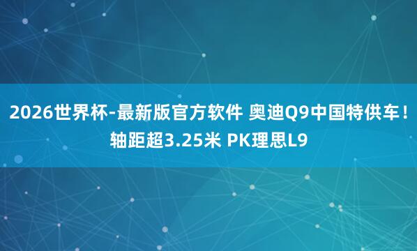 2026世界杯-最新版官方软件 奥迪Q9中国特供车！轴距超3.25米 PK理思L9