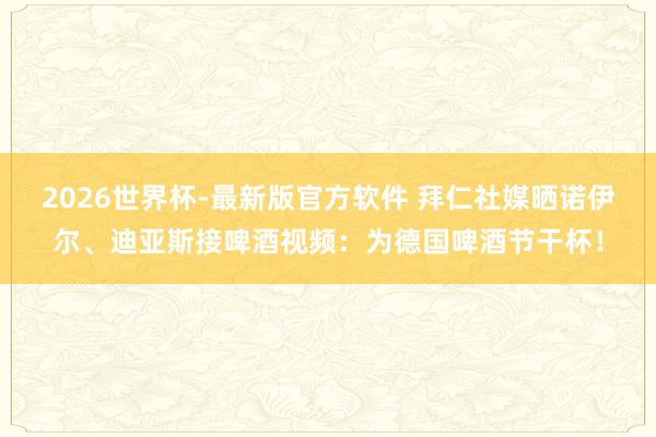 2026世界杯-最新版官方软件 拜仁社媒晒诺伊尔、迪亚斯接啤酒视频：为德国啤酒节干杯！