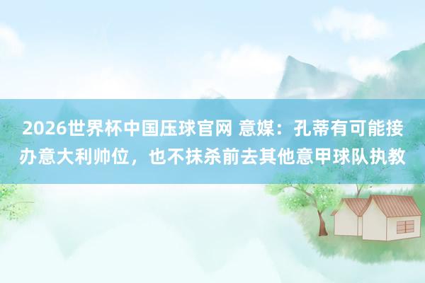 2026世界杯中国压球官网 意媒：孔蒂有可能接办意大利帅位，也不抹杀前去其他意甲球队执教