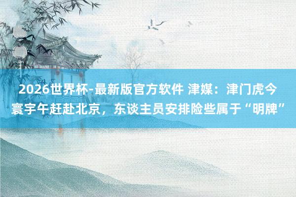 2026世界杯-最新版官方软件 津媒：津门虎今寰宇午赶赴北京，东谈主员安排险些属于“明牌”
