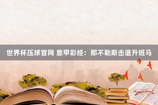 世界杯压球官网 意甲彩经：那不勒斯击退升班马