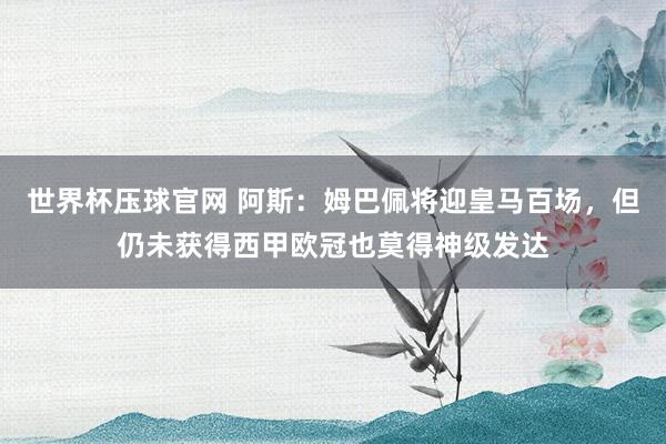 世界杯压球官网 阿斯：姆巴佩将迎皇马百场，但仍未获得西甲欧冠也莫得神级发达