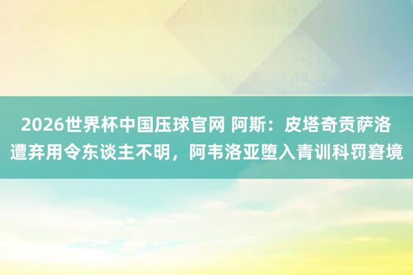 2026世界杯中国压球官网 阿斯：皮塔奇贡萨洛遭弃用令东谈主不明，阿韦洛亚堕入青训科罚窘境