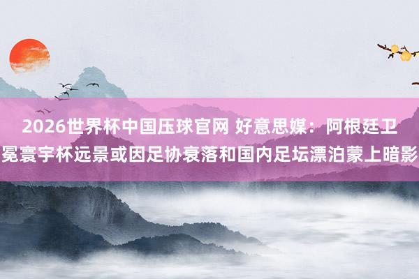 2026世界杯中国压球官网 好意思媒：阿根廷卫冕寰宇杯远景或因足协衰落和国内足坛漂泊蒙上暗影